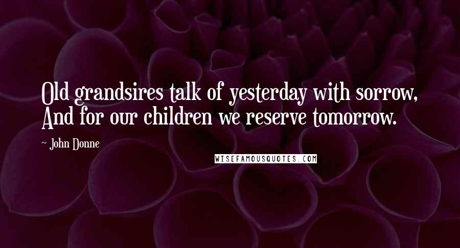 John Donne Quotes: Old grandsires talk of yesterday with sorrow, And for our children we reserve tomorrow.