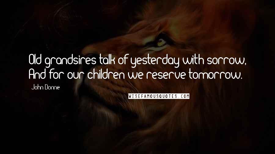 John Donne Quotes: Old grandsires talk of yesterday with sorrow, And for our children we reserve tomorrow.