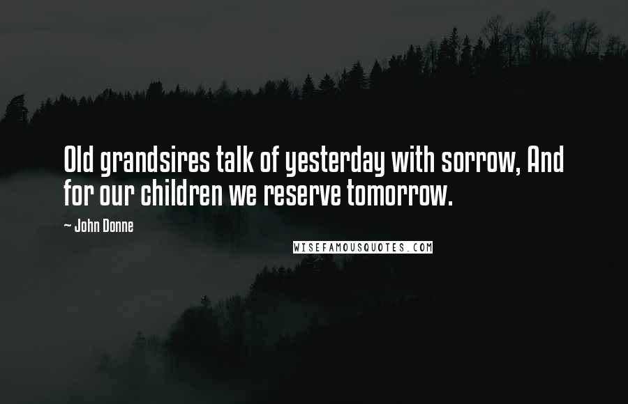 John Donne Quotes: Old grandsires talk of yesterday with sorrow, And for our children we reserve tomorrow.