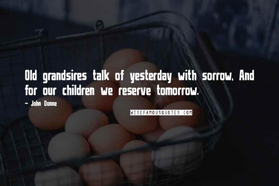 John Donne Quotes: Old grandsires talk of yesterday with sorrow, And for our children we reserve tomorrow.