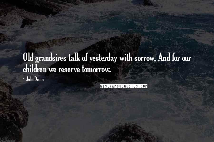 John Donne Quotes: Old grandsires talk of yesterday with sorrow, And for our children we reserve tomorrow.