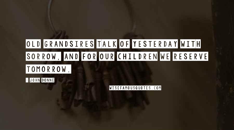 John Donne Quotes: Old grandsires talk of yesterday with sorrow, And for our children we reserve tomorrow.