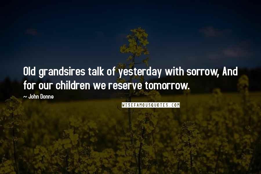John Donne Quotes: Old grandsires talk of yesterday with sorrow, And for our children we reserve tomorrow.