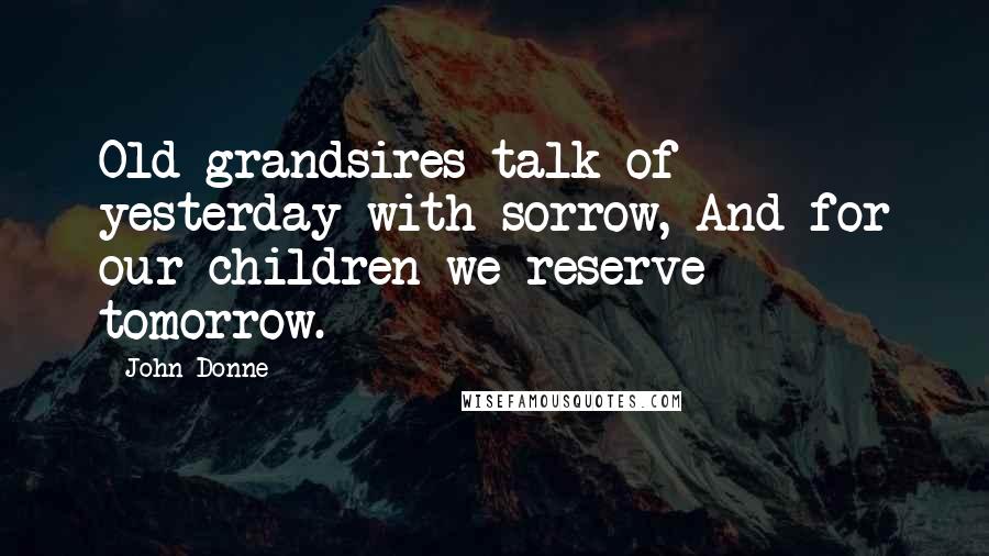 John Donne Quotes: Old grandsires talk of yesterday with sorrow, And for our children we reserve tomorrow.