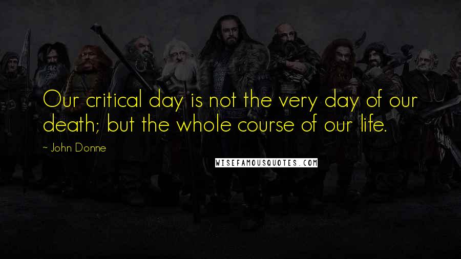 John Donne Quotes: Our critical day is not the very day of our death; but the whole course of our life.