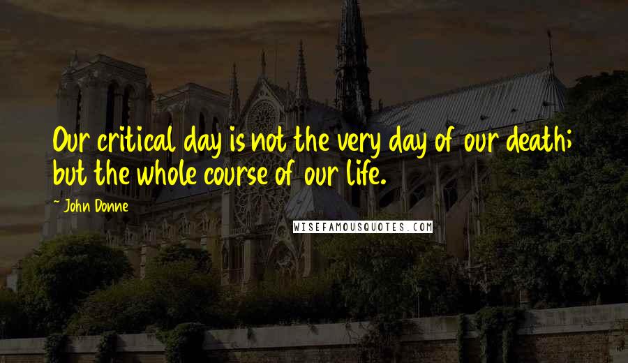 John Donne Quotes: Our critical day is not the very day of our death; but the whole course of our life.