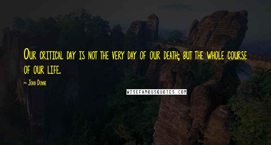 John Donne Quotes: Our critical day is not the very day of our death; but the whole course of our life.