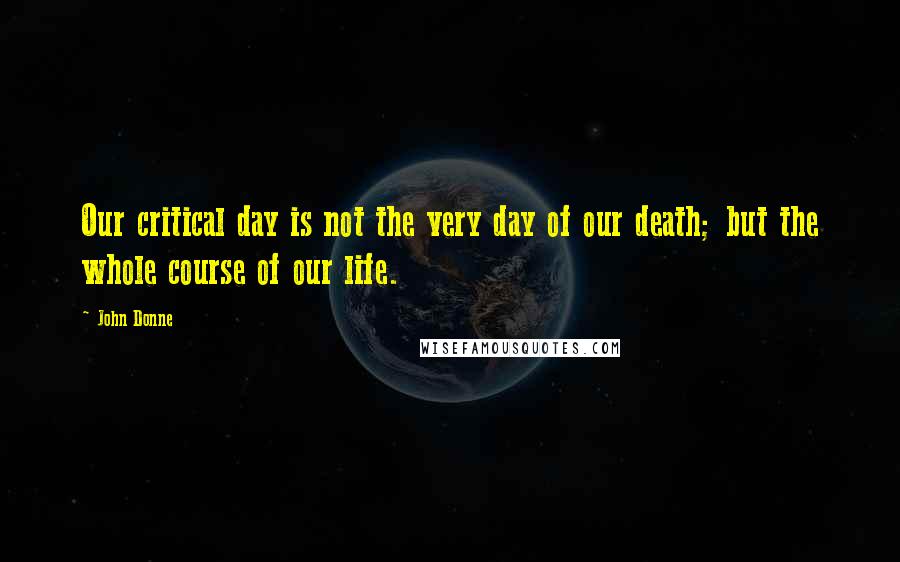 John Donne Quotes: Our critical day is not the very day of our death; but the whole course of our life.