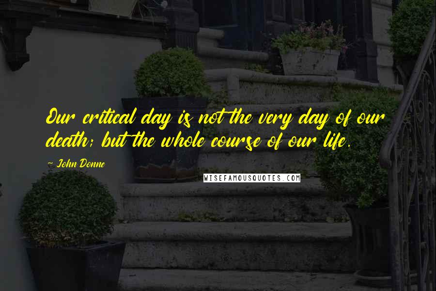 John Donne Quotes: Our critical day is not the very day of our death; but the whole course of our life.