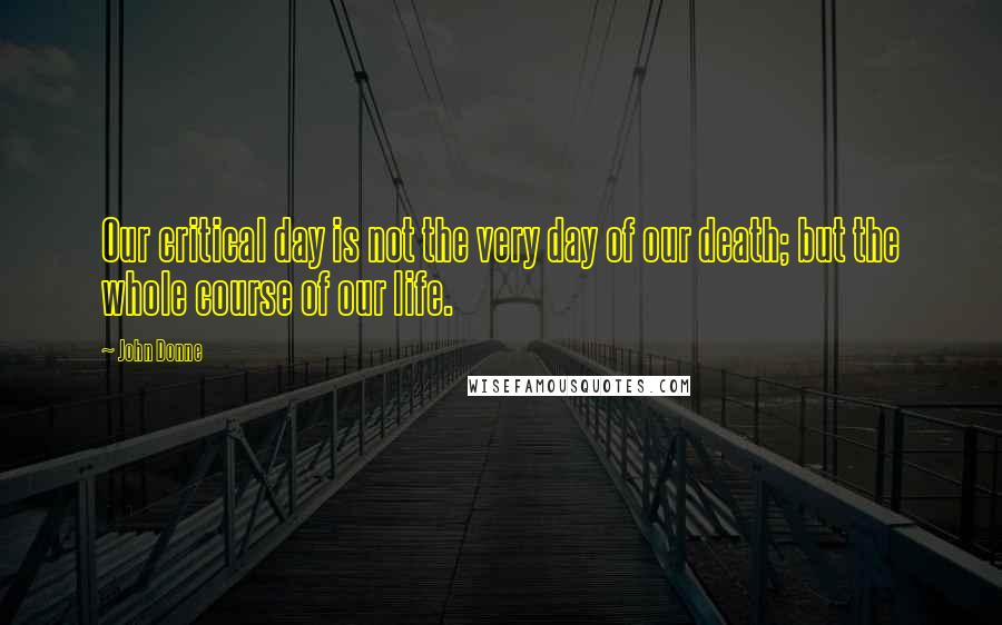 John Donne Quotes: Our critical day is not the very day of our death; but the whole course of our life.