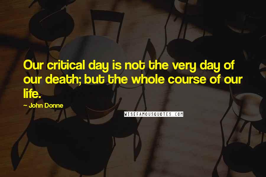 John Donne Quotes: Our critical day is not the very day of our death; but the whole course of our life.