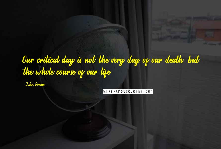 John Donne Quotes: Our critical day is not the very day of our death; but the whole course of our life.