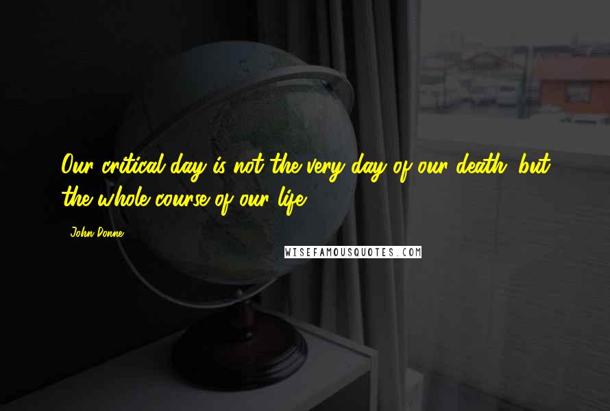 John Donne Quotes: Our critical day is not the very day of our death; but the whole course of our life.