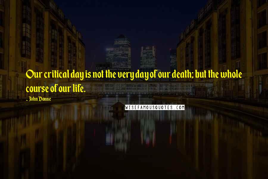 John Donne Quotes: Our critical day is not the very day of our death; but the whole course of our life.