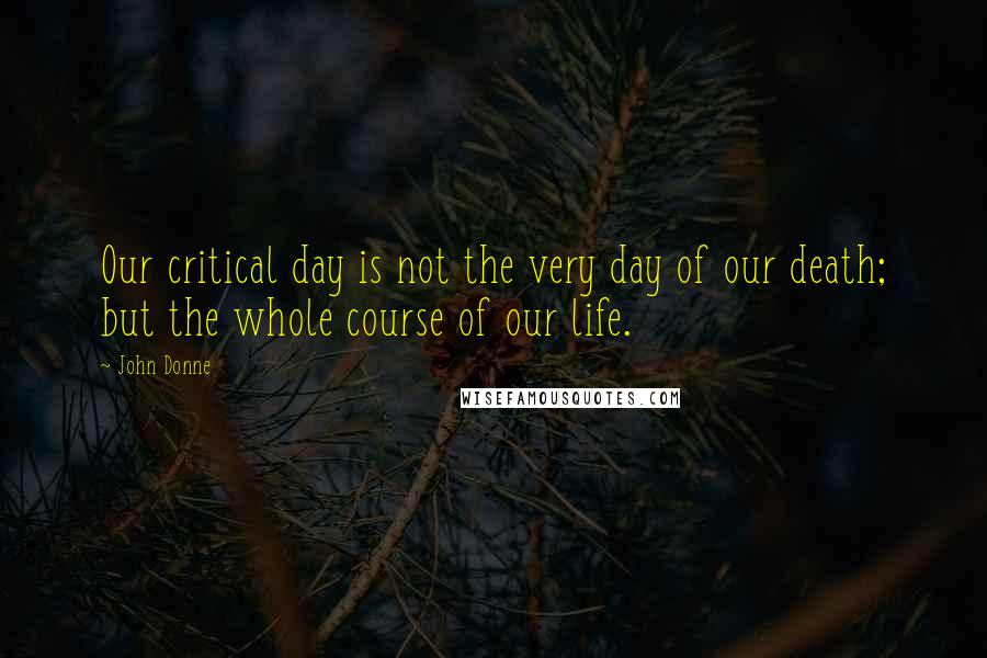 John Donne Quotes: Our critical day is not the very day of our death; but the whole course of our life.