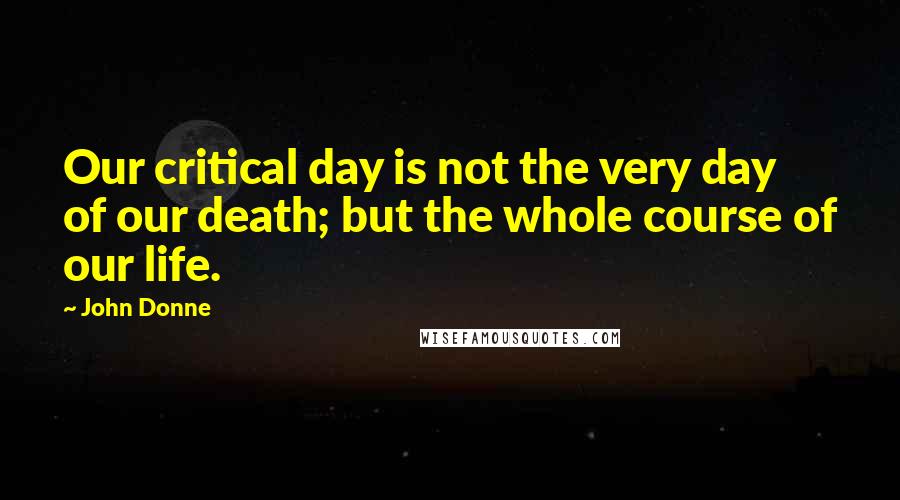 John Donne Quotes: Our critical day is not the very day of our death; but the whole course of our life.