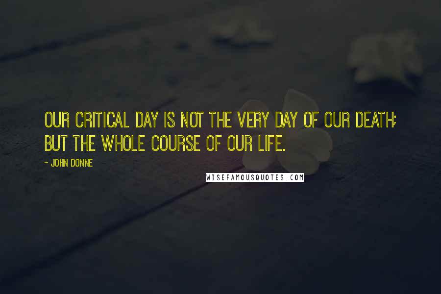 John Donne Quotes: Our critical day is not the very day of our death; but the whole course of our life.