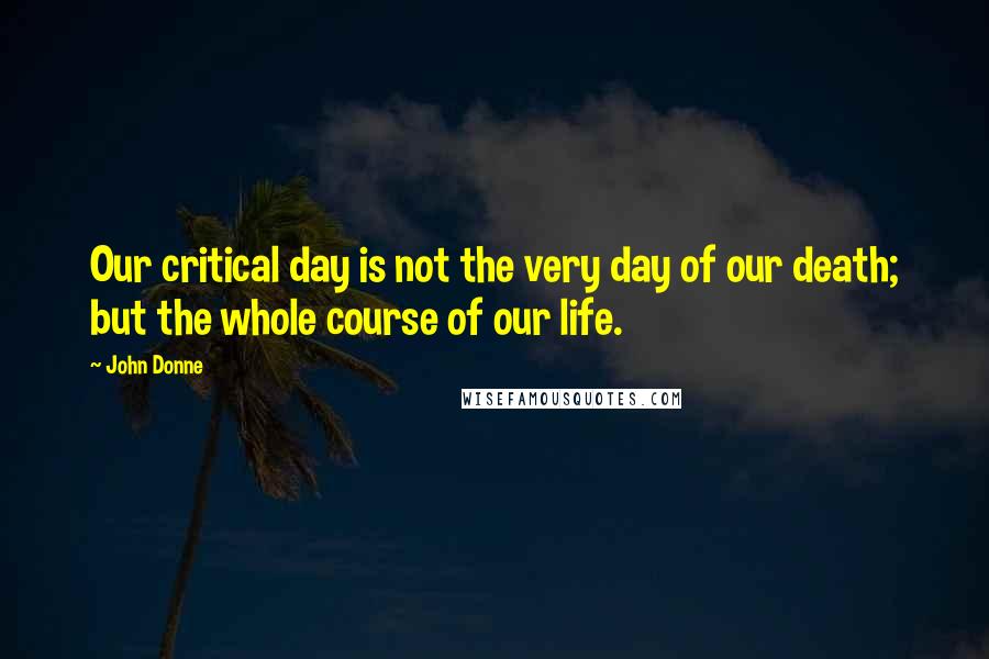 John Donne Quotes: Our critical day is not the very day of our death; but the whole course of our life.