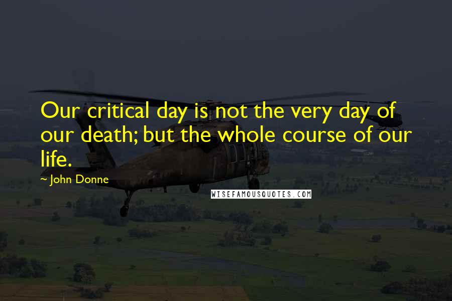 John Donne Quotes: Our critical day is not the very day of our death; but the whole course of our life.