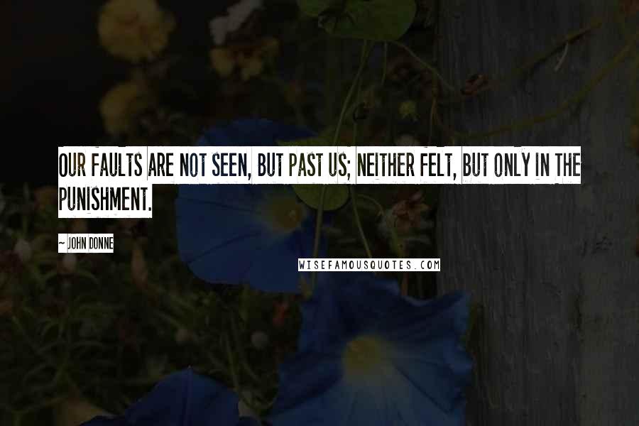 John Donne Quotes: Our faults are not seen, But past us; neither felt, but only in The punishment.