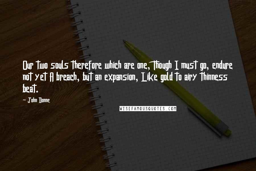 John Donne Quotes: Our two souls therefore which are one, Though I must go, endure not yet A breach, but an expansion, Like gold to airy thinness beat.