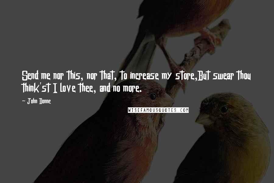 John Donne Quotes: Send me nor this, nor that, to increase my store,But swear thou think'st I love thee, and no more.