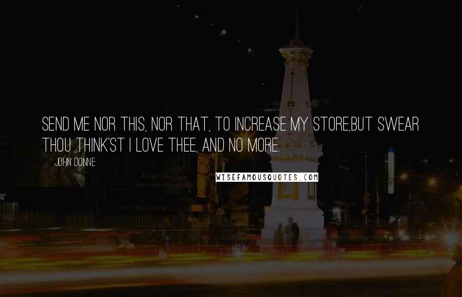 John Donne Quotes: Send me nor this, nor that, to increase my store,But swear thou think'st I love thee, and no more.