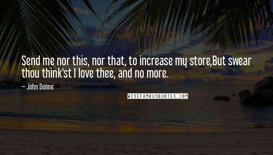 John Donne Quotes: Send me nor this, nor that, to increase my store,But swear thou think'st I love thee, and no more.