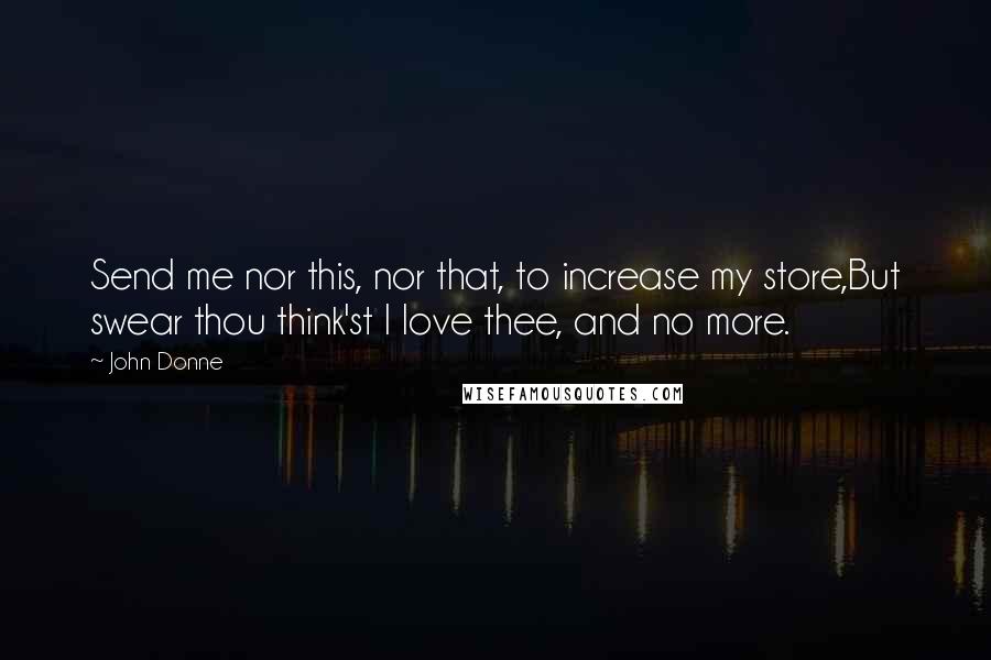 John Donne Quotes: Send me nor this, nor that, to increase my store,But swear thou think'st I love thee, and no more.