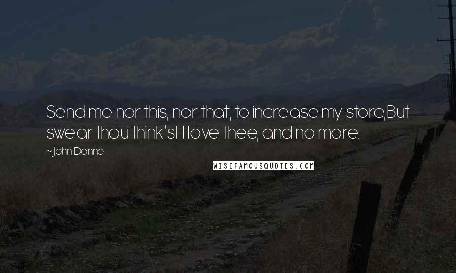 John Donne Quotes: Send me nor this, nor that, to increase my store,But swear thou think'st I love thee, and no more.