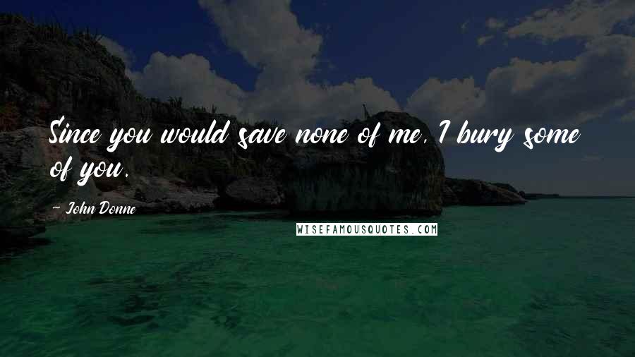 John Donne Quotes: Since you would save none of me, I bury some of you.