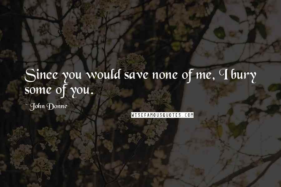 John Donne Quotes: Since you would save none of me, I bury some of you.