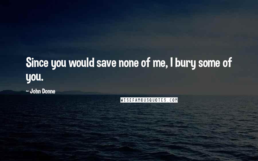 John Donne Quotes: Since you would save none of me, I bury some of you.