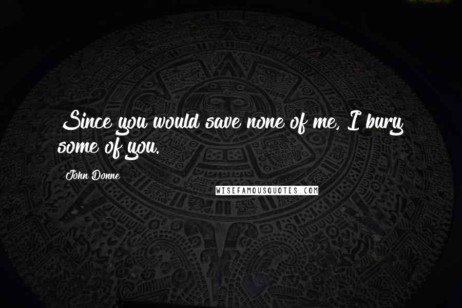 John Donne Quotes: Since you would save none of me, I bury some of you.