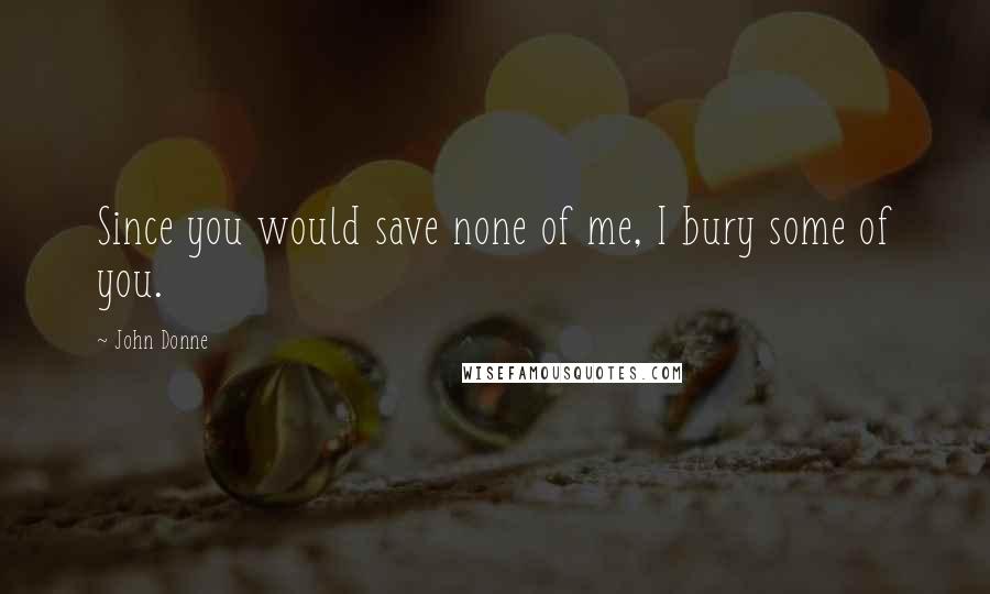 John Donne Quotes: Since you would save none of me, I bury some of you.