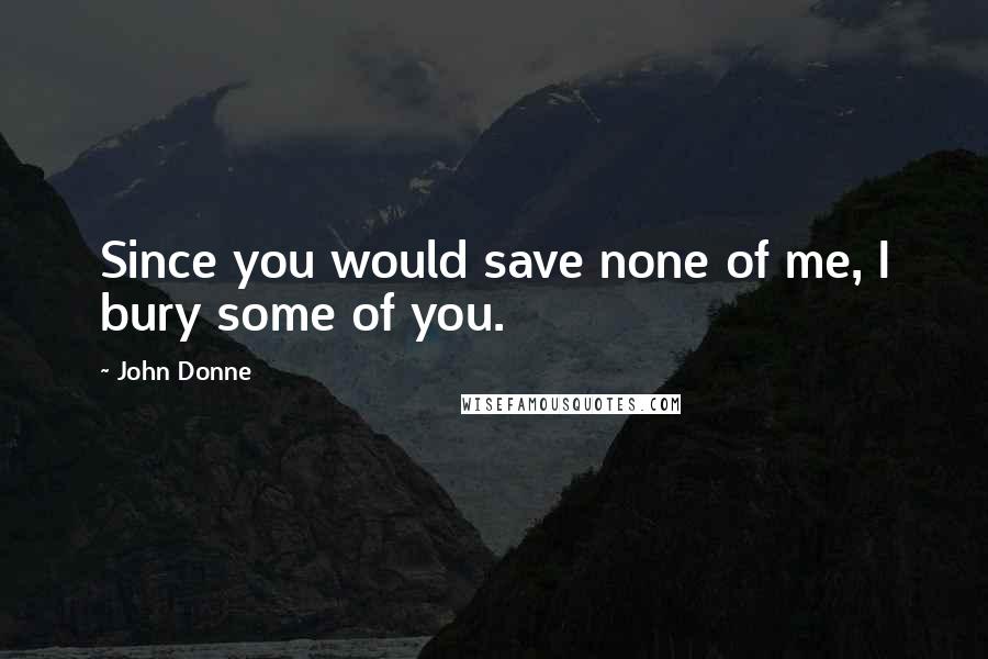 John Donne Quotes: Since you would save none of me, I bury some of you.
