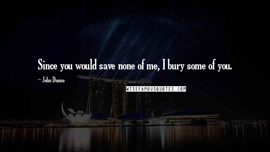 John Donne Quotes: Since you would save none of me, I bury some of you.