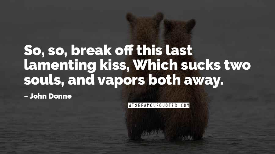 John Donne Quotes: So, so, break off this last lamenting kiss, Which sucks two souls, and vapors both away.