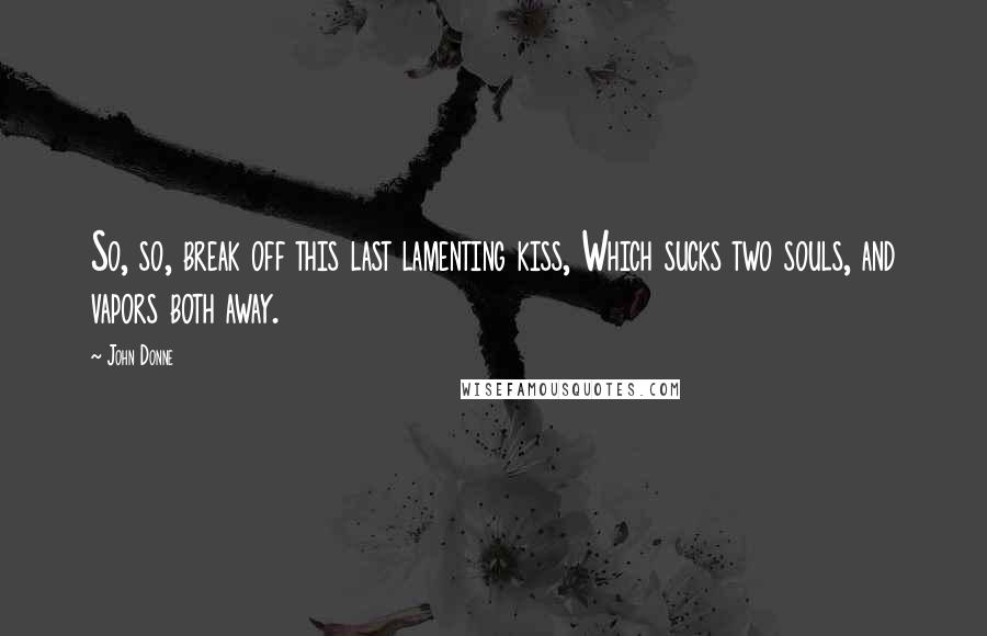 John Donne Quotes: So, so, break off this last lamenting kiss, Which sucks two souls, and vapors both away.