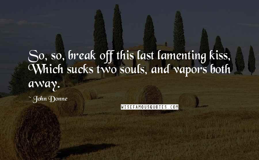 John Donne Quotes: So, so, break off this last lamenting kiss, Which sucks two souls, and vapors both away.