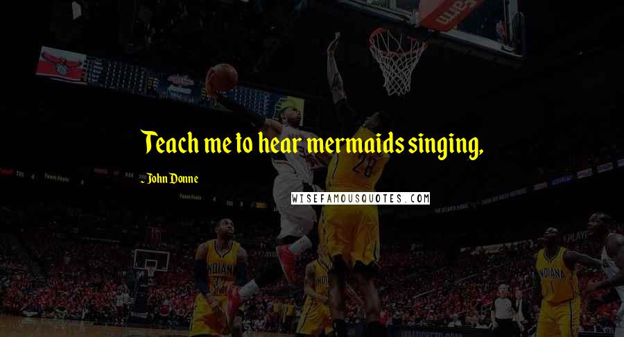 John Donne Quotes: Teach me to hear mermaids singing,