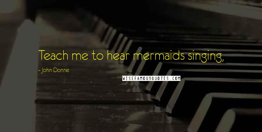 John Donne Quotes: Teach me to hear mermaids singing,