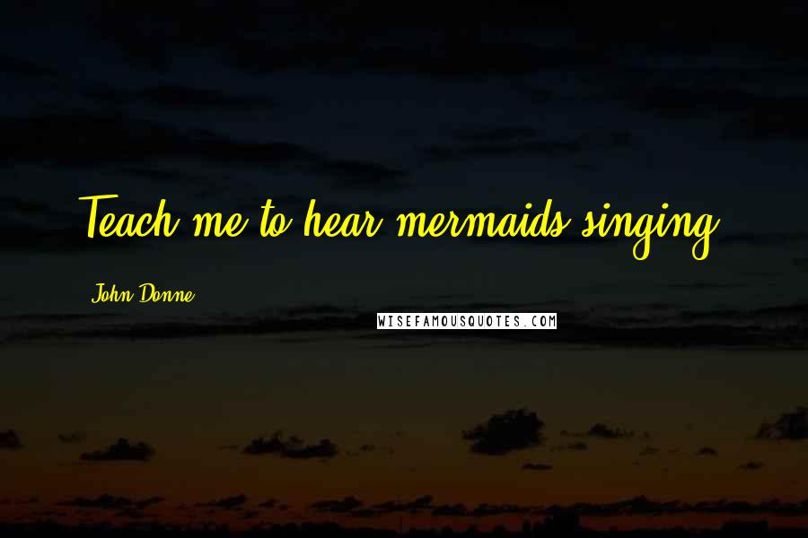 John Donne Quotes: Teach me to hear mermaids singing,