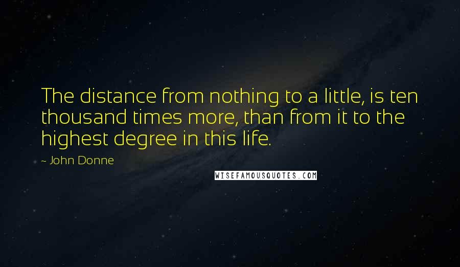 John Donne Quotes: The distance from nothing to a little, is ten thousand times more, than from it to the highest degree in this life.