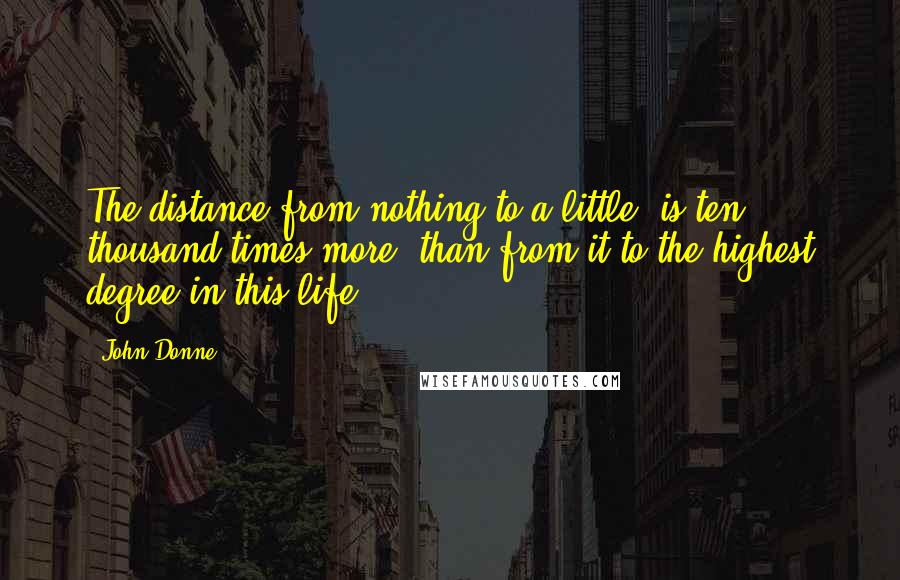 John Donne Quotes: The distance from nothing to a little, is ten thousand times more, than from it to the highest degree in this life.