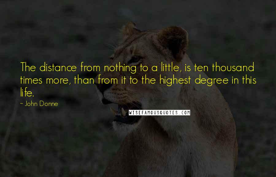 John Donne Quotes: The distance from nothing to a little, is ten thousand times more, than from it to the highest degree in this life.