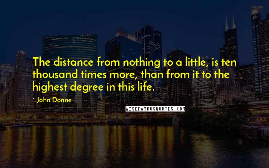 John Donne Quotes: The distance from nothing to a little, is ten thousand times more, than from it to the highest degree in this life.