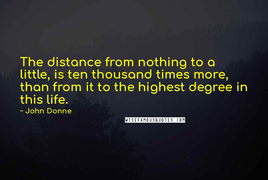 John Donne Quotes: The distance from nothing to a little, is ten thousand times more, than from it to the highest degree in this life.