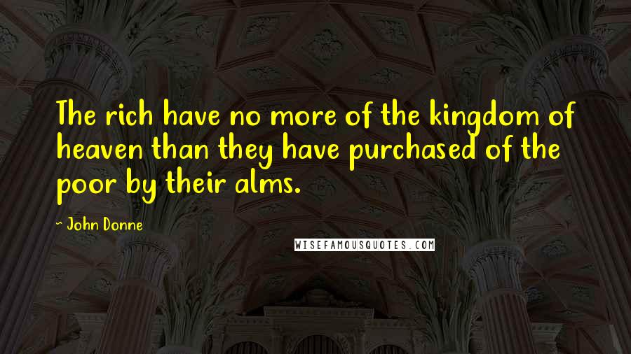 John Donne Quotes: The rich have no more of the kingdom of heaven than they have purchased of the poor by their alms.