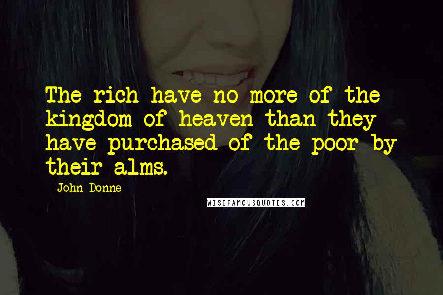 John Donne Quotes: The rich have no more of the kingdom of heaven than they have purchased of the poor by their alms.